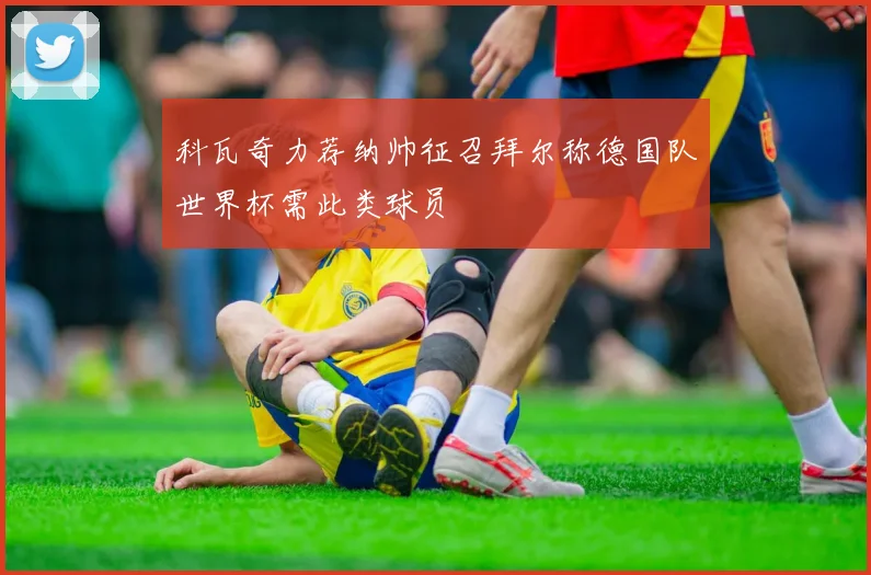 科瓦奇力荐纳帅征召拜尔称德国队世界杯需此类球员