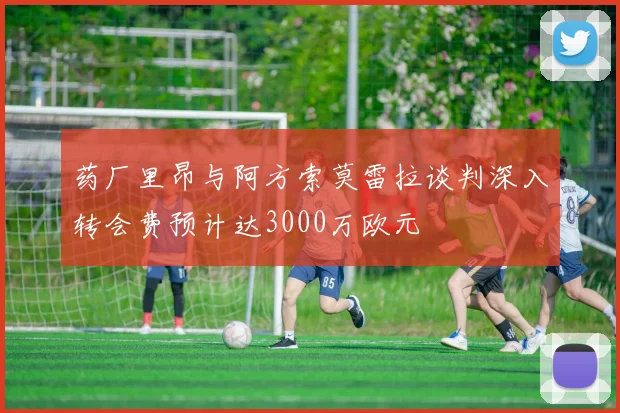 药厂里昂与阿方索莫雷拉谈判深入转会费预计达3000万欧元