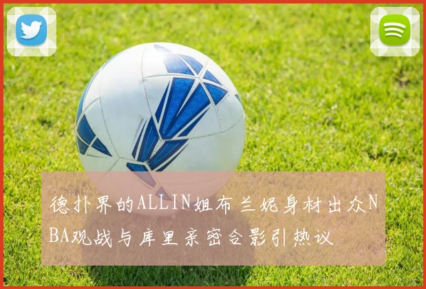 德扑界的ALLIN姐布兰妮身材出众NBA观战与库里亲密合影引热议