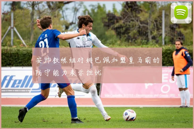 安帅教练组对姆巴佩加盟皇马前的防守能力表示担忧