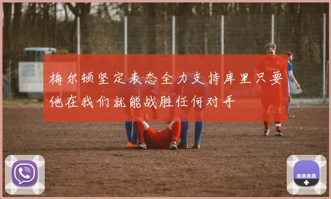 梅尔顿坚定表态全力支持库里只要他在我们就能战胜任何对手