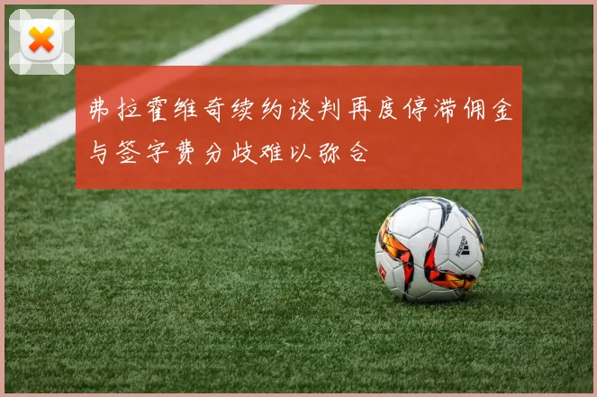 弗拉霍维奇续约谈判再度停滞佣金与签字费分歧难以弥合