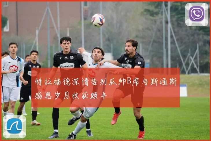 特拉福德深情告别瓜帅B席与斯通斯感恩岁月收获颇丰