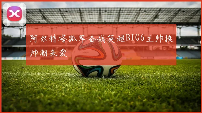 阿尔特塔孤军奋战英超BIG6主帅换帅潮来袭