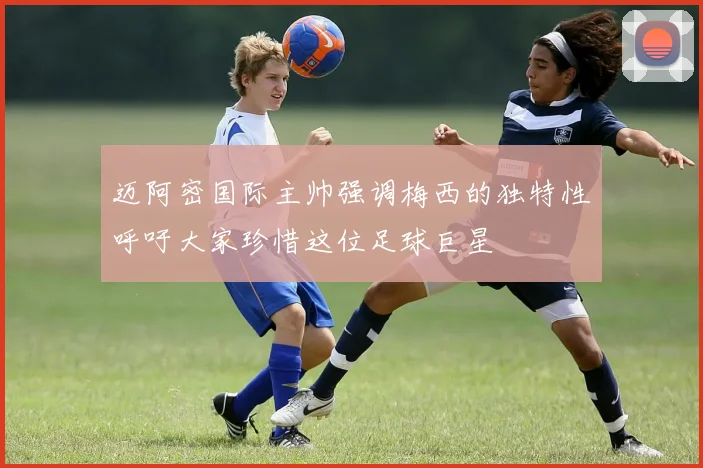 迈阿密国际主帅强调梅西的独特性呼吁大家珍惜这位足球巨星