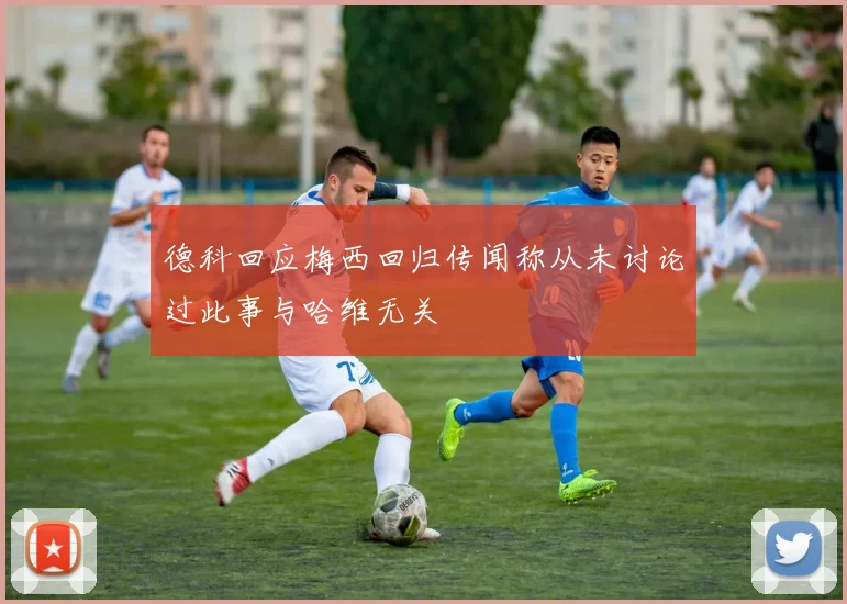 德科回应梅西回归传闻称从未讨论过此事与哈维无关