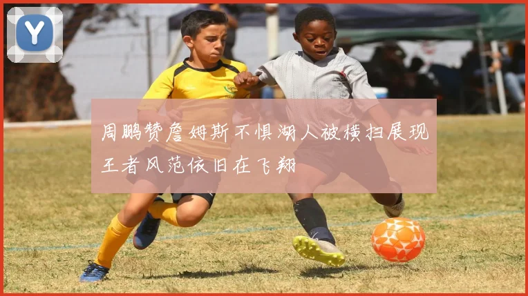 周鹏赞詹姆斯不惧湖人被横扫展现王者风范依旧在飞翔