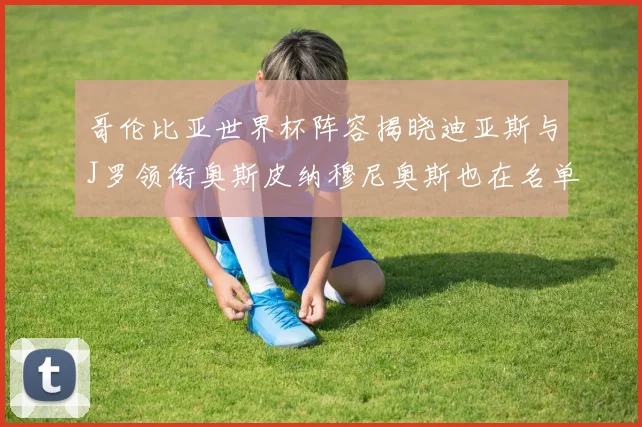 哥伦比亚世界杯阵容揭晓迪亚斯与J罗领衔奥斯皮纳穆尼奥斯也在名单中
